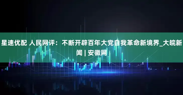 星速优配 人民网评：不断开辟百年大党自我革命新境界_大皖新闻 | 安徽网