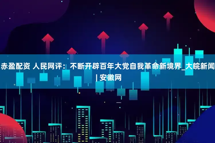 赤盈配资 人民网评：不断开辟百年大党自我革命新境界_大皖新闻 | 安徽网