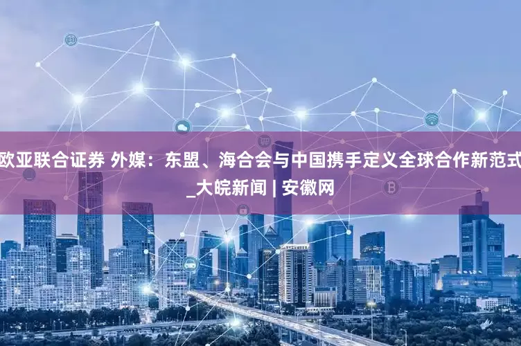 欧亚联合证券 外媒：东盟、海合会与中国携手定义全球合作新范式_大皖新闻 | 安徽网