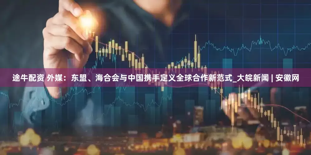 途牛配资 外媒：东盟、海合会与中国携手定义全球合作新范式_大皖新闻 | 安徽网