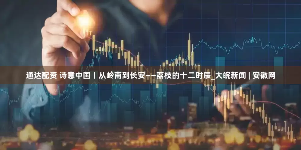 通达配资 诗意中国丨从岭南到长安——荔枝的十二时辰_大皖新闻 | 安徽网