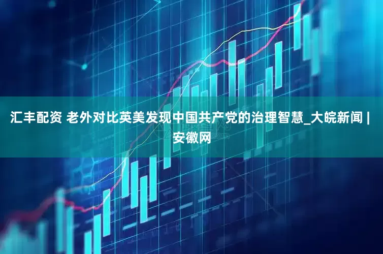 汇丰配资 老外对比英美发现中国共产党的治理智慧_大皖新闻 | 安徽网
