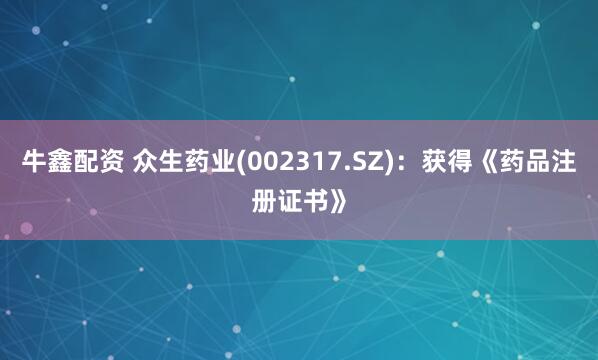 牛鑫配资 众生药业(002317.SZ)：获得《药品注册证书》
