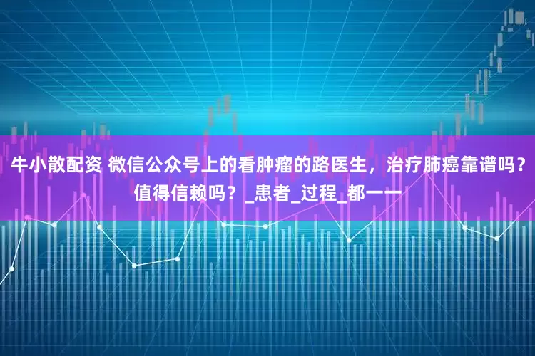 牛小散配资 微信公众号上的看肿瘤的路医生，治疗肺癌靠谱吗？值得信赖吗？_患者_过程_都一一