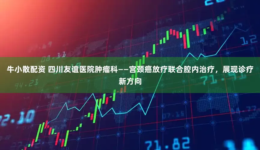 牛小散配资 四川友谊医院肿瘤科——宫颈癌放疗联合腔内治疗，展现诊疗新方向