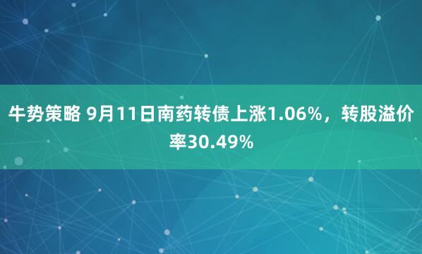 牛势策略 9月11日南药转债上涨1.06%，转股溢价率30.49%