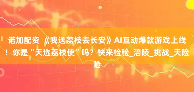 诺加配资 《我送荔枝去长安》AI互动爆款游戏上线！你是“天选荔枝使”吗？快来检验_涪陵_挑战_天险