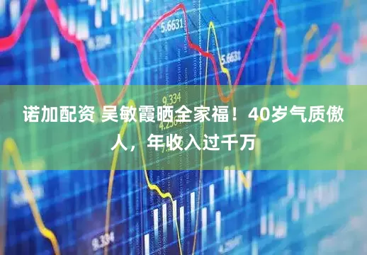 诺加配资 吴敏霞晒全家福！40岁气质傲人，年收入过千万