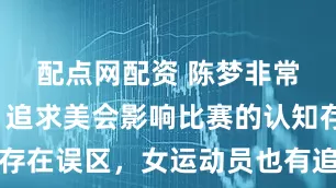 配点网配资 陈梦非常新发声：追求美会影响比赛的认知存在误区，女运动员也有追求美的权利