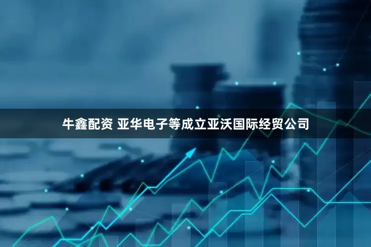 牛鑫配资 亚华电子等成立亚沃国际经贸公司