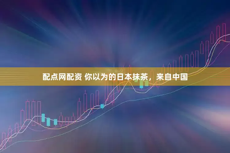 配点网配资 你以为的日本抹茶，来自中国